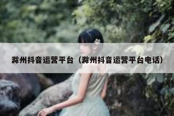 滁州抖音运营平台（滁州抖音运营平台电话）