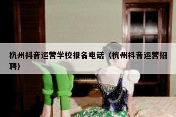 杭州抖音运营学校报名电话（杭州抖音运营招聘）