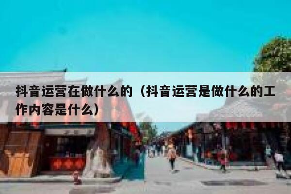 抖音运营在做什么的（抖音运营是做什么的工作内容是什么）